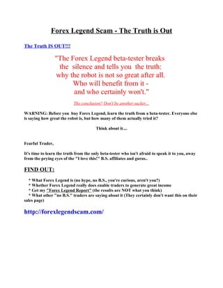 Forex Legend Scam - The Truth is Out

The Truth IS OUT!!!

                  "The Forex Legend beta-tester breaks
                   the silence and tells you the truth:
                  why the robot is not so great after all.
                       Who will benefit from it -
                        and who certainly won't."
                           The conclusion? Don't be another sucker...

WARNING: Before you buy Forex Legend, learn the truth from a beta-tester. Everyone else
is saying how great the robot is, but how many of them actually tried it?

                                        Think about it....


Fearful Trader,

It's time to learn the truth from the only beta-tester who isn't afraid to speak it to you, away
from the prying eyes of the "I love this!" B.S. affiliates and gurus..

FIND OUT:
  * What Forex Legend is (no hype, no B.S., you're curious, aren't you?)
  * Whether Forex Legend really does enable traders to generate great income
  * Get my "Forex Legend Report" (the results are NOT what you think)
  * What other "no B.S." traders are saying about it (They certainly don't want this on their
sales page)

http://forexlegendscam.com/
 
