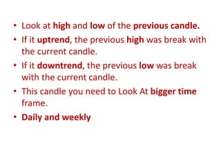 • Look at high and low of the previous candle.
• If it uptrend, the previous high was break with
the current candle.
• If it downtrend, the previous low was break
with the current candle.
• This candle you need to Look At bigger time
frame.
• Daily and weekly
 
