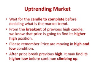 Uptrending Market
• Wait for the candle to complete before
deciding what is the market trend.
• From the breakout of previous high candle,
we know that price is going to find its higher
high position.
• Please remember Price are moving in high and
low condition.
• After price break previous high. It may find its
higher low before continue climbing up.
 