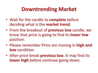 Downtrending Market
• Wait for the candle to complete before
deciding what is the market trend.
• From the breakout of previous low candle, we
know that price is going to find its lower low
position.
• Please remember Price are moving in high and
low condition.
• After price break previous low. It may find its
lower high before continue going down.
 
