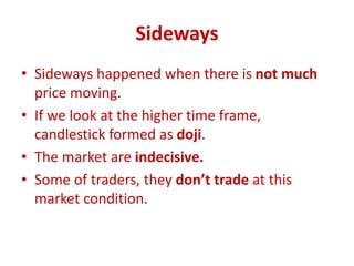 Sideways
• Sideways happened when there is not much
price moving.
• If we look at the higher time frame,
candlestick formed as doji.
• The market are indecisive.
• Some of traders, they don’t trade at this
market condition.
 
