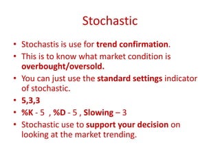 Stochastic
• Stochastis is use for trend confirmation.
• This is to know what market condition is
overbought/oversold.
• You can just use the standard settings indicator
of stochastic.
• 5,3,3
• %K - 5 , %D - 5 , Slowing – 3
• Stochastic use to support your decision on
looking at the market trending.
 
