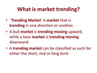 What is market trending?
• 'Trending Market' A market that is
trending in one direction or another.
• A bull market is trending moving upward,
while a bear market is trending moving
downward.
• A trending market can be classified as such for
either the short, mid or long term
 