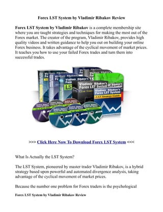 Forex LST System by Vladimir Ribakov Review

Forex LST System by Vladimir Ribakov is a complete membership site
where you are taught strategies and techniques for making the most out of the
Forex market. The creator of the program, Vladimir Ribakov, provides high
quality videos and written guidance to help you out on building your online
Forex business. It takes advantage of the cyclical movement of market prices.
It teaches you how to use your failed Forex trades and turn them into
successful trades.




        >>> Click Here Now To Download Forex LST System <<<


What Is Actually the LST System?

The LST System, pioneered by master trader Vladimir Ribakov, is a hybrid
strategy based upon powerful and automated divergence analysis, taking
advantage of the cyclical movement of market prices.

Because the number one problem for Forex traders is the psychological
Forex LST System by Vladimir Ribakov Review
 