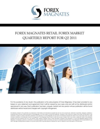 FOREX MAGNATES RETAIL FOREX MARKET
QUARTERLY REPORT FOR Q2 2011
For the avoidance of any doubt, this publication is the sole property of Forex Magnates. It has been provided to you
based on your statement and agreement that it will be viewed by your eyes only and will not be distributed and/or
reproduced in any way. Each publication has been uniquely marked and any person whose publication will be found
distributed will be traced and charged with copyright infringement.
All materials contained in this publication are protected by United States and international copyright laws and may not be reproduced, distributed, transmitted, displayed, published or
broadcast without the prior written permission of Forex Magnates. You may not alter or remove any trademark, copyright or other notice from copies of the content. All information in this
publication is subject to change. Information presented in this publication is of Forex Magnates only and does not necessarily represent the opinion of any Forex broker and/or any other
company mentioned in this publication and/or its management. Forex Magnates does its best to verify the accuracy or basis-in-fact of any claim or statement made in this publication
however errors and omissions may occur. Any opinions, news, research, analyses, prices or other information contained in this publication or on the Forex Magnates website, by Forex
Magnates, its employees, partners or contributors, is provided as general market commentary and does not constitute investment advice. Forex Magnates will not accept liability for any
loss or damage, including without limitation to, any loss of proﬁt, which may arise directly or indirectly from use of or reliance on such information or of its accuracy.
 