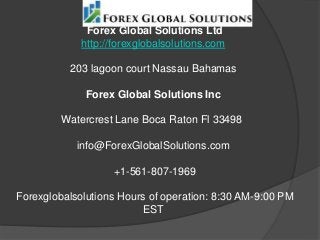 Forex Global Solutions Ltd
http://forexglobalsolutions.com
203 lagoon court Nassau Bahamas
Forex Global Solutions Inc
Watercrest Lane Boca Raton Fl 33498
info@ForexGlobalSolutions.com
+1-561-807-1969
Forexglobalsolutions Hours of operation: 8:30 AM-9:00 PM
EST
 