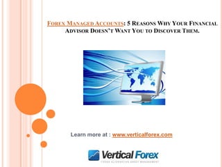 FOREX MANAGED ACCOUNTS: 5 REASONS WHY YOUR FINANCIAL
     ADVISOR DOESN’T WANT YOU TO DISCOVER THEM.




       Learn more at : www.verticalforex.com
 