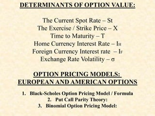 DETERMINANTS OF OPTION VALUE:
The Current Spot Rate – St
The Exercise / Strike Price – X
Time to Maturity – T
Home Currency Interest Rate – IH
Foreign Currency Interest rate – IF
Exchange Rate Volatility – σ
OPTION PRICING MODELS:
EUROPEAN AND AMERICAN OPTIONS
1. Black-Scholes Option Pricing Model / Formula
2. Put Call Parity Theory:
3. Binomial Option Pricing Model:
 