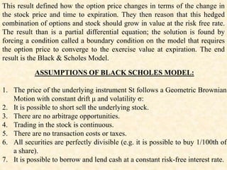 ASSUMPTIONS OF BLACK SCHOLES MODEL:
1. The price of the underlying instrument St follows a Geometric Brownian
Motion with constant drift μ and volatility σ:
2. It is possible to short sell the underlying stock.
3. There are no arbitrage opportunities.
4. Trading in the stock is continuous.
5. There are no transaction costs or taxes.
6. All securities are perfectly divisible (e.g. it is possible to buy 1/100th of
a share).
7. It is possible to borrow and lend cash at a constant risk-free interest rate.
This result defined how the option price changes in terms of the change in
the stock price and time to expiration. They then reason that this hedged
combination of options and stock should grow in value at the risk free rate.
The result than is a partial differential equation; the solution is found by
forcing a condition called a boundary condition on the model that requires
the option price to converge to the exercise value at expiration. The end
result is the Black & Scholes Model.
 