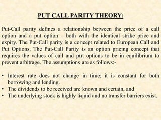 PUT CALL PARITY THEORY:
Put-Call parity defines a relationship between the price of a call
option and a put option – both with the identical strike price and
expiry. The Put-Call parity is a concept related to European Call and
Put Options. The Put-Call Parity is an option pricing concept that
requires the values of call and put options to be in equilibrium to
prevent arbitrage. The assumptions are as follows:-
• Interest rate does not change in time; it is constant for both
borrowing and lending.
• The dividends to be received are known and certain, and
• The underlying stock is highly liquid and no transfer barriers exist.
 