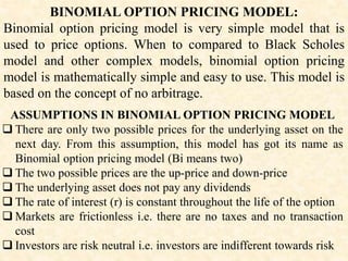 BINOMIAL OPTION PRICING MODEL:
Binomial option pricing model is very simple model that is
used to price options. When to compared to Black Scholes
model and other complex models, binomial option pricing
model is mathematically simple and easy to use. This model is
based on the concept of no arbitrage.
ASSUMPTIONS IN BINOMIAL OPTION PRICING MODEL
 There are only two possible prices for the underlying asset on the
next day. From this assumption, this model has got its name as
Binomial option pricing model (Bi means two)
 The two possible prices are the up-price and down-price
 The underlying asset does not pay any dividends
 The rate of interest (r) is constant throughout the life of the option
 Markets are frictionless i.e. there are no taxes and no transaction
cost
 Investors are risk neutral i.e. investors are indifferent towards risk
 