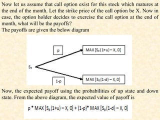 Now let us assume that call option exist for this stock which matures at
the end of the month. Let the strike price of the call option be X. Now in
case, the option holder decides to exercise the call option at the end of
month, what will be the payoffs?
The payoffs are given the below diagram
Now, the expected payoff using the probabilities of up state and down
state. From the above diagram, the expected value of payoff is
 