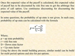 Once the expected value of the payoff is calculated, this expected value
of payoff has to be discounted by risk free rate to get the arbitrage free
price of call option. Use continuous discounting for discounting the
expected value of the payoff.
In some questions, the probability of up state is not given. In such case,
probability of up state can be calculated with the formula
Where;
p = up state probability
r = risk free rate
D = Down state factor
u = Up state factor
Using the above the model building process, similar model can be build
for multi period options and also for put options.
 