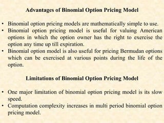 Advantages of Binomial Option Pricing Model
• Binomial option pricing models are mathematically simple to use.
• Binomial option pricing model is useful for valuing American
options in which the option owner has the right to exercise the
option any time up till expiration.
• Binomial option model is also useful for pricing Bermudan options
which can be exercised at various points during the life of the
option.
Limitations of Binomial Option Pricing Model
• One major limitation of binomial option pricing model is its slow
speed.
• Computation complexity increases in multi period binomial option
pricing model.
 