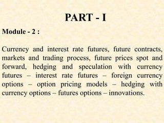 Module - 2 :
Currency and interest rate futures, future contracts,
markets and trading process, future prices spot and
forward, hedging and speculation with currency
futures – interest rate futures – foreign currency
options – option pricing models – hedging with
currency options – futures options – innovations.
PART - I
 