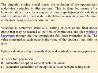 The binomial pricing model traces the evolution of the option's key
underlying variables in discrete-time. This is done by means of a
binomial lattice (tree), for a number of time steps between the valuation
and expiration dates. Each node in the lattice represents a possible price
of the underlying at a given point in time.
Valuation is performed iteratively, starting at each of the final nodes
(those that may be reached at the time of expiration), and then working
backwards through the tree towards the first node (valuation date). The
value computed at each stage is the value of the option at that point in
time.
Option valuation using this method is, as described, a three-step process:
A. price tree generation,
B. calculation of option value at each final node,
C. sequential calculation of the option value at each preceding node.
 