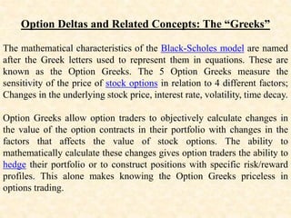 Option Deltas and Related Concepts: The “Greeks”
The mathematical characteristics of the Black-Scholes model are named
after the Greek letters used to represent them in equations. These are
known as the Option Greeks. The 5 Option Greeks measure the
sensitivity of the price of stock options in relation to 4 different factors;
Changes in the underlying stock price, interest rate, volatility, time decay.
Option Greeks allow option traders to objectively calculate changes in
the value of the option contracts in their portfolio with changes in the
factors that affects the value of stock options. The ability to
mathematically calculate these changes gives option traders the ability to
hedge their portfolio or to construct positions with specific risk/reward
profiles. This alone makes knowing the Option Greeks priceless in
options trading.
 