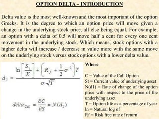 OPTION DELTA – INTRODUCTION
Delta value is the most well-known and the most important of the option
Greeks. It is the degree to which an option price will move given a
change in the underlying stock price, all else being equal. For example,
an option with a delta of 0.5 will move half a cent for every one cent
movement in the underlying stock. Which means, stock options with a
higher delta will increase / decrease in value more with the same move
on the underlying stock versus stock options with a lower delta value.
Where
C = Value of the Call Option
St = Current value of underlying asset
N(d1) = Rate of change of the option
price with respect to the price of the
underlying asset
T = Option life as a percentage of year
ln = Natural log of
Rf = Risk free rate of return
 