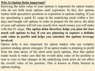 Why Is Option Delta Important?
Knowing the delta value of your options is important for option traders
who do not hold stock options until expiration. In fact, few options
traders hold speculative positions to expiration in options trading. If you
are speculating a quick $1 surge in the underlying stock within a few
days and bought call options in order to prepare for the move, the delta
of your call options will tell you exactly how much money you will make
with that $1 surge. The option delta therefore helps you plan for how
much call options to buy if you are planning to capture a definite
cash value in profits and helps you calculate the options leverage
involved.
Option delta is also important for option traders who use complex
position trading option strategies. If an option trader is planning to profit
from the time decay of his short term stock options, then that option
trader needs to make sure that the overall delta value of his position is
near to zero so that changes in the underlying stock price do not affect
the overall value of his position. This is known as Delta Neutral in
options trading.
 