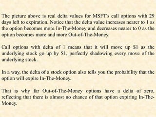 The picture above is real delta values for MSFT's call options with 29
days left to expiration. Notice that the delta value increases nearer to 1 as
the option becomes more In-The-Money and decreases nearer to 0 as the
option becomes more and more Out-of-The-Money.
Call options with delta of 1 means that it will move up $1 as the
underlying stock go up by $1, perfectly shadowing every move of the
underlying stock.
In a way, the delta of a stock option also tells you the probability that the
option will expire In-The-Money.
That is why far Out-of-The-Money options have a delta of zero,
reflecting that there is almost no chance of that option expiring In-The-
Money.
 