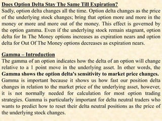 Does Option Delta Stay The Same Till Expiration?
Sadly, option delta changes all the time. Option delta changes as the price
of the underlying stock changes; bring that option more and more in the
money or more and more out of the money. This effect is governed by
the option gamma. Even if the underlying stock remain stagnant, option
delta for In The Money options increases as expiration nears and option
delta for Out Of The Money options decreases as expiration nears.
Gamma – Introduction
The gamma of an option indicates how the delta of an option will change
relative to a 1 point move in the underlying asset. In other words, the
Gamma shows the option delta's sensitivity to market price changes.
Gamma is important because it shows us how fast our position delta
changes in relation to the market price of the underlying asset, however,
it is not normally needed for calculation for most option trading
strategies. Gamma is particularly important for delta neutral traders who
wants to predict how to reset their delta neutral positions as the price of
the underlying stock changes.
 