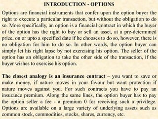 INTRODUCTION - OPTIONS
Options are financial instruments that confer upon the option buyer the
right to execute a particular transaction, but without the obligation to do
so. More specifically, an option is a financial contract in which the buyer
of the option has the right to buy or sell an asset, at a pre-determined
price, on or upto a specified date if he chooses to do so, however, there is
no obligation for him to do so. In other words, the option buyer can
simply let his right lapse by not exercising his option. The seller of the
option has an obligation to take the other side of the transaction, if the
buyer wishes to exercise his option.
The closest analogy is an insurance contract – you want to save or
make money, if nature moves in your favour but want protection if
nature moves against you. For such contracts you have to pay an
insurance premium. Along the same lines, the option buyer has to pay
the option seller a fee - a premium 0 for receiving such a privilege.
Options are available on a large variety of underlying assets such as
common stock, commodities, stocks, shares, currency, etc.
 