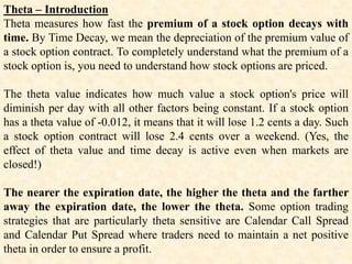 Theta – Introduction
Theta measures how fast the premium of a stock option decays with
time. By Time Decay, we mean the depreciation of the premium value of
a stock option contract. To completely understand what the premium of a
stock option is, you need to understand how stock options are priced.
The theta value indicates how much value a stock option's price will
diminish per day with all other factors being constant. If a stock option
has a theta value of -0.012, it means that it will lose 1.2 cents a day. Such
a stock option contract will lose 2.4 cents over a weekend. (Yes, the
effect of theta value and time decay is active even when markets are
closed!)
The nearer the expiration date, the higher the theta and the farther
away the expiration date, the lower the theta. Some option trading
strategies that are particularly theta sensitive are Calendar Call Spread
and Calendar Put Spread where traders need to maintain a net positive
theta in order to ensure a profit.
 