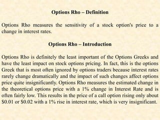 Options Rho – Definition
Options Rho measures the sensitivity of a stock option's price to a
change in interest rates.
Options Rho – Introduction
Options Rho is definitely the least important of the Options Greeks and
have the least impact on stock options pricing. In fact, this is the options
Greek that is most often ignored by options traders because interest rates
rarely change dramatically and the impact of such changes affect options
price quite insignificantly. Options Rho measures the estimated change in
the theoretical options price with a 1% change in Interest Rate and is
often fairly low. This results in the price of a call option rising only about
$0.01 or $0.02 with a 1% rise in interest rate, which is very insignificant.
 