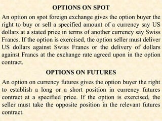 OPTIONS ON SPOT
An option on spot foreign exchange gives the option buyer the
right to buy or sell a specified amount of a currency say US
dollars at a stated price in terms of another currency say Swiss
Francs. If the option is exercised, the option seller must deliver
US dollars against Swiss Francs or the delivery of dollars
against Francs at the exchange rate agreed upon in the option
contract.
OPTIONS ON FUTURES
An option on currency futures gives the option buyer the right
to establish a long or a short position in currency futures
contract at a specified price. If the option is exercised, the
seller must take the opposite position in the relevant futures
contract.
 