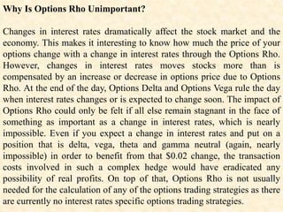 Why Is Options Rho Unimportant?
Changes in interest rates dramatically affect the stock market and the
economy. This makes it interesting to know how much the price of your
options change with a change in interest rates through the Options Rho.
However, changes in interest rates moves stocks more than is
compensated by an increase or decrease in options price due to Options
Rho. At the end of the day, Options Delta and Options Vega rule the day
when interest rates changes or is expected to change soon. The impact of
Options Rho could only be felt if all else remain stagnant in the face of
something as important as a change in interest rates, which is nearly
impossible. Even if you expect a change in interest rates and put on a
position that is delta, vega, theta and gamma neutral (again, nearly
impossible) in order to benefit from that $0.02 change, the transaction
costs involved in such a complex hedge would have eradicated any
possibility of real profits. On top of that, Options Rho is not usually
needed for the calculation of any of the options trading strategies as there
are currently no interest rates specific options trading strategies.
 