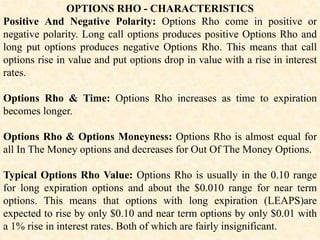 OPTIONS RHO - CHARACTERISTICS
Positive And Negative Polarity: Options Rho come in positive or
negative polarity. Long call options produces positive Options Rho and
long put options produces negative Options Rho. This means that call
options rise in value and put options drop in value with a rise in interest
rates.
Options Rho & Time: Options Rho increases as time to expiration
becomes longer.
Options Rho & Options Moneyness: Options Rho is almost equal for
all In The Money options and decreases for Out Of The Money Options.
Typical Options Rho Value: Options Rho is usually in the 0.10 range
for long expiration options and about the $0.010 range for near term
options. This means that options with long expiration (LEAPS)are
expected to rise by only $0.10 and near term options by only $0.01 with
a 1% rise in interest rates. Both of which are fairly insignificant.
 