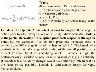 Where
d1 = Please refer to Delta Calculation
T = Option life as a percentage of year
C = Value of Call Option
X = Strike Price
N(d2) = Probability of option being in the
money
Lamda of an Option: A tool which is used to compare the change in
option price to a 1% change in option volatility. Mathematically, lambda
is the partial derivative of the option price with respect to the option
volatility. For example, if an option's price has increased 20% in
response to a 10% change in volatility, then lambda is 2. The lambda of a
portfolio is the rate of change of the value of the overall portfolio with
respect to volatility of an underlying asset. If lambda is high, the
portfolio's value is said to be very sensitive to small changes in volatility.
If lambda is low, volatility changes would have relatively little impact on
the value of the portfolio. Lambda is used synonymously for vega,
kappa, or sigma.
 