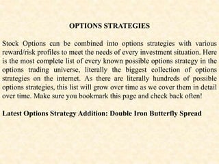OPTIONS STRATEGIES
Stock Options can be combined into options strategies with various
reward/risk profiles to meet the needs of every investment situation. Here
is the most complete list of every known possible options strategy in the
options trading universe, literally the biggest collection of options
strategies on the internet. As there are literally hundreds of possible
options strategies, this list will grow over time as we cover them in detail
over time. Make sure you bookmark this page and check back often!
Latest Options Strategy Addition: Double Iron Butterfly Spread
 