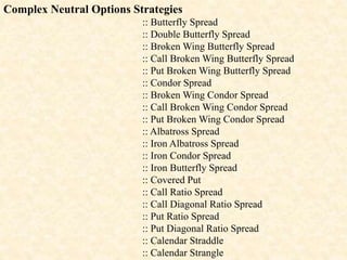 Complex Neutral Options Strategies
:: Butterfly Spread
:: Double Butterfly Spread
:: Broken Wing Butterfly Spread
:: Call Broken Wing Butterfly Spread
:: Put Broken Wing Butterfly Spread
:: Condor Spread
:: Broken Wing Condor Spread
:: Call Broken Wing Condor Spread
:: Put Broken Wing Condor Spread
:: Albatross Spread
:: Iron Albatross Spread
:: Iron Condor Spread
:: Iron Butterfly Spread
:: Covered Put
:: Call Ratio Spread
:: Call Diagonal Ratio Spread
:: Put Ratio Spread
:: Put Diagonal Ratio Spread
:: Calendar Straddle
:: Calendar Strangle
 