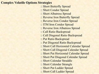 Complex Volatile Options Strategies
:: Short Butterfly Spread
:: Short Condor Spread
:: Short Albatross Spread
:: Reverse Iron Butterfly Spread
:: Reverse Iron Condor Spread
:: ITM Iron Condor Spread
:: Reverse Iron Albatross Spread
:: Call Ratio Backspread
:: Call Diagonal Ratio Backspread
:: Put Ratio Backspread
:: Put Diagonal Ratio Backspread
:: Short Call Horizontal Calendar Spread
:: Short Call Diagonal Calendar Spread
:: Short Put Horizontal Calendar Spread
:: Short Put Diagonal Calendar Spread
:: Short Calendar Straddle
:: Short Calendar Strangle
:: Short Put Ladder Spread
:: Short Call Ladder Spread
 