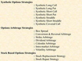 Synthetic Options Strategies
:: Synthetic Long Call
:: Synthetic Long Put
:: Synthetic Short Call
:: Synthetic Short Put
:: Synthetic Straddle
:: Synthetic Short Straddle
:: Synthetic Covered Call
Options Arbitrage Strategies
:: Box Spread
:: Conversion & Reversal Arbitrage
:: Strike Arbitrage
:: Dividend Arbitrage
:: Calendar Arbitrage
:: Intra-market Arbitrage
:: Volatility Arbitrage
Stock Based Options Strategies
:: Stock Replacement Strategy
:: Stock Repair Strategy
 