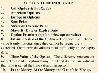 OPTION TERMINOLOGIES
1. Call Option & Put Option
2. American Options
3. European Options
4. Spot Price
5. Strike or Exercise Price
6. Maturity Date or Expiry Date
7. Option Premium (option price, option value)
8. Intrinsic Value of the Option – The concept of intrinsic
value is only notional since they cannot be prematurely
exercised. Their intrinsic value is meaningful only on the expiry
date.
9. Time Value of the Option – The difference between the
market value of an option at any time t and its intrinsic value at
that time is called the time value of an option.
10. In the Money, At the Money and Out of the Money.
 