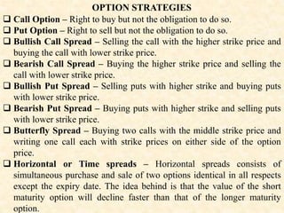 OPTION STRATEGIES
 Call Option – Right to buy but not the obligation to do so.
 Put Option – Right to sell but not the obligation to do so.
 Bullish Call Spread – Selling the call with the higher strike price and
buying the call with lower strike price.
 Bearish Call Spread – Buying the higher strike price and selling the
call with lower strike price.
 Bullish Put Spread – Selling puts with higher strike and buying puts
with lower strike price.
 Bearish Put Spread – Buying puts with higher strike and selling puts
with lower strike price.
 Butterfly Spread – Buying two calls with the middle strike price and
writing one call each with strike prices on either side of the option
price.
 Horizontal or Time spreads – Horizontal spreads consists of
simultaneous purchase and sale of two options identical in all respects
except the expiry date. The idea behind is that the value of the short
maturity option will decline faster than that of the longer maturity
option.
 