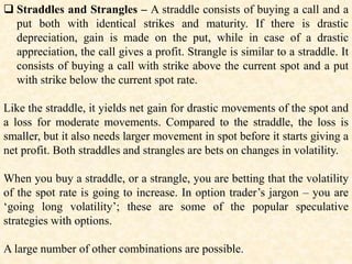  Straddles and Strangles – A straddle consists of buying a call and a
put both with identical strikes and maturity. If there is drastic
depreciation, gain is made on the put, while in case of a drastic
appreciation, the call gives a profit. Strangle is similar to a straddle. It
consists of buying a call with strike above the current spot and a put
with strike below the current spot rate.
Like the straddle, it yields net gain for drastic movements of the spot and
a loss for moderate movements. Compared to the straddle, the loss is
smaller, but it also needs larger movement in spot before it starts giving a
net profit. Both straddles and strangles are bets on changes in volatility.
When you buy a straddle, or a strangle, you are betting that the volatility
of the spot rate is going to increase. In option trader’s jargon – you are
‘going long volatility’; these are some of the popular speculative
strategies with options.
A large number of other combinations are possible.
 