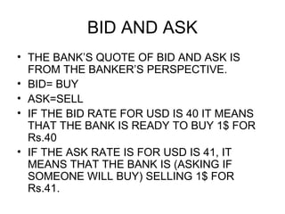 BID AND ASK
• THE BANK’S QUOTE OF BID AND ASK IS
  FROM THE BANKER’S PERSPECTIVE.
• BID= BUY
• ASK=SELL
• IF THE BID RATE FOR USD IS 40 IT MEANS
  THAT THE BANK IS READY TO BUY 1$ FOR
  Rs.40
• IF THE ASK RATE IS FOR USD IS 41, IT
  MEANS THAT THE BANK IS (ASKING IF
  SOMEONE WILL BUY) SELLING 1$ FOR
  Rs.41.
 