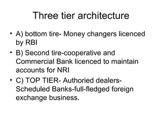 Three tier architecture
• A) bottom tire- Money changers licenced
  by RBI
• B) Second tire-cooperative and
  Commercial Bank licenced to maintain
  accounts for NRI
• C) TOP TIER- Authoried dealers-
  Scheduled Banks-full-fledged foreign
  exchange business.
 