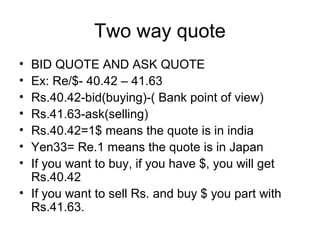 Two way quote
• BID QUOTE AND ASK QUOTE
• Ex: Re/$- 40.42 – 41.63
• Rs.40.42-bid(buying)-( Bank point of view)
• Rs.41.63-ask(selling)
• Rs.40.42=1$ means the quote is in india
• Yen33= Re.1 means the quote is in Japan
• If you want to buy, if you have $, you will get
  Rs.40.42
• If you want to sell Rs. and buy $ you part with
  Rs.41.63.
 