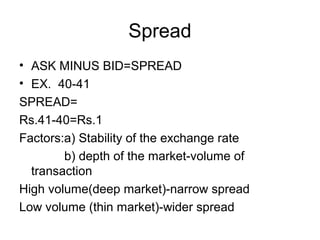 Spread
• ASK MINUS BID=SPREAD
• EX. 40-41
SPREAD=
Rs.41-40=Rs.1
Factors:a) Stability of the exchange rate
        b) depth of the market-volume of
  transaction
High volume(deep market)-narrow spread
Low volume (thin market)-wider spread
 