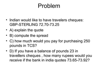 Problem

• Indian would like to have travelers cheques:
  GBP-STERLING 72.70-73.25
• A) explain the quote
• B) compute the spread
• C) how much would you pay for purchasing 250
  pounds in TCS?
• D) If you have a balance of pounds 23 in
  travellers cheques , how many rupees would you
  receive if the bank in india quotes 73.65-73.92?
 