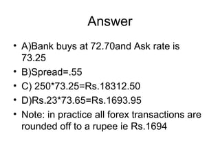 Answer
• A)Bank buys at 72.70and Ask rate is
  73.25
• B)Spread=.55
• C) 250*73.25=Rs.18312.50
• D)Rs.23*73.65=Rs.1693.95
• Note: in practice all forex transactions are
  rounded off to a rupee ie Rs.1694
 