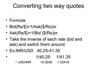 Converting two way quotes

• Formula
• Bid(Rs/$)=1/Ask($/Rs)or
• Ask(Rs/$)=1/Bid ($/Rs)or
• Take the inverse of each rate (bid and
  ask) and switch them around.
• Ex:INR/USD 40.25-41.35
•               1/40.25 1/41.35
     • USD/INR    =0.0248   =.02418
 