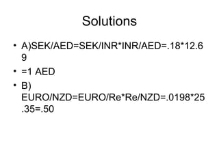 Solutions
• A)SEK/AED=SEK/INR*INR/AED=.18*12.6
  9
• =1 AED
• B)
  EURO/NZD=EURO/Re*Re/NZD=.0198*25
  .35=.50
 