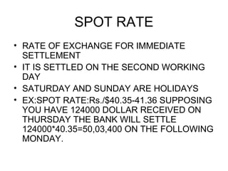 SPOT RATE
• RATE OF EXCHANGE FOR IMMEDIATE
  SETTLEMENT
• IT IS SETTLED ON THE SECOND WORKING
  DAY
• SATURDAY AND SUNDAY ARE HOLIDAYS
• EX:SPOT RATE:Rs./$40.35-41.36 SUPPOSING
  YOU HAVE 124000 DOLLAR RECEIVED ON
  THURSDAY THE BANK WILL SETTLE
  124000*40.35=50,03,400 ON THE FOLLOWING
  MONDAY.
 