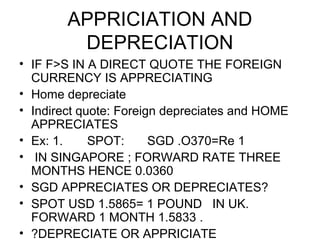 APPRICIATION AND
         DEPRECIATION
• IF F>S IN A DIRECT QUOTE THE FOREIGN
  CURRENCY IS APPRECIATING
• Home depreciate
• Indirect quote: Foreign depreciates and HOME
  APPRECIATES
• Ex: 1.     SPOT:      SGD .O370=Re 1
• IN SINGAPORE ; FORWARD RATE THREE
  MONTHS HENCE 0.0360
• SGD APPRECIATES OR DEPRECIATES?
• SPOT USD 1.5865= 1 POUND IN UK.
  FORWARD 1 MONTH 1.5833 .
• ?DEPRECIATE OR APPRICIATE
 