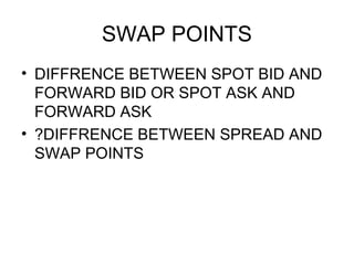 SWAP POINTS
• DIFFRENCE BETWEEN SPOT BID AND
  FORWARD BID OR SPOT ASK AND
  FORWARD ASK
• ?DIFFRENCE BETWEEN SPREAD AND
  SWAP POINTS
 